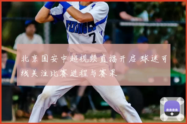 北京国安中超视频直播开启 球迷可线关注比赛进程与赛果