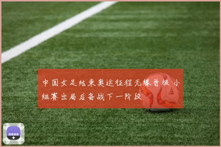 中国女足结束奥运征程无缘晋级 小组赛出局后备战下一阶段