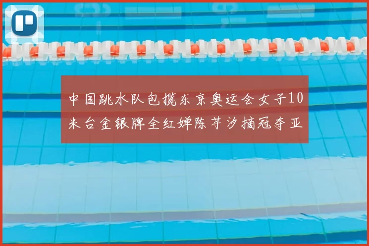 中国跳水队包揽东京奥运会女子10米台金银牌全红婵陈芋汐摘冠夺亚