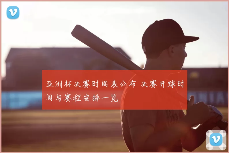 亚洲杯决赛时间表公布 决赛开球时间与赛程安排一览